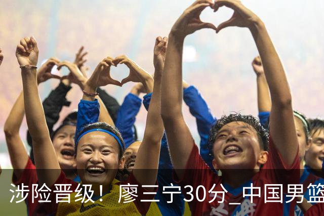 涉险晋级！廖三宁30分 中国男篮4人得分上双淘汰沙特闯入亚运4强